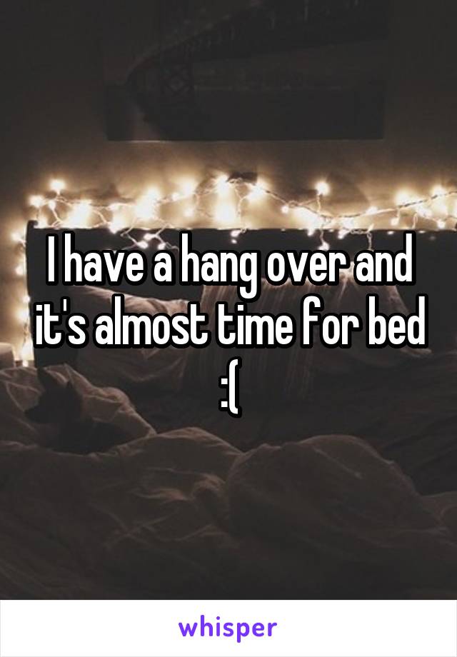 I have a hang over and it's almost time for bed :(