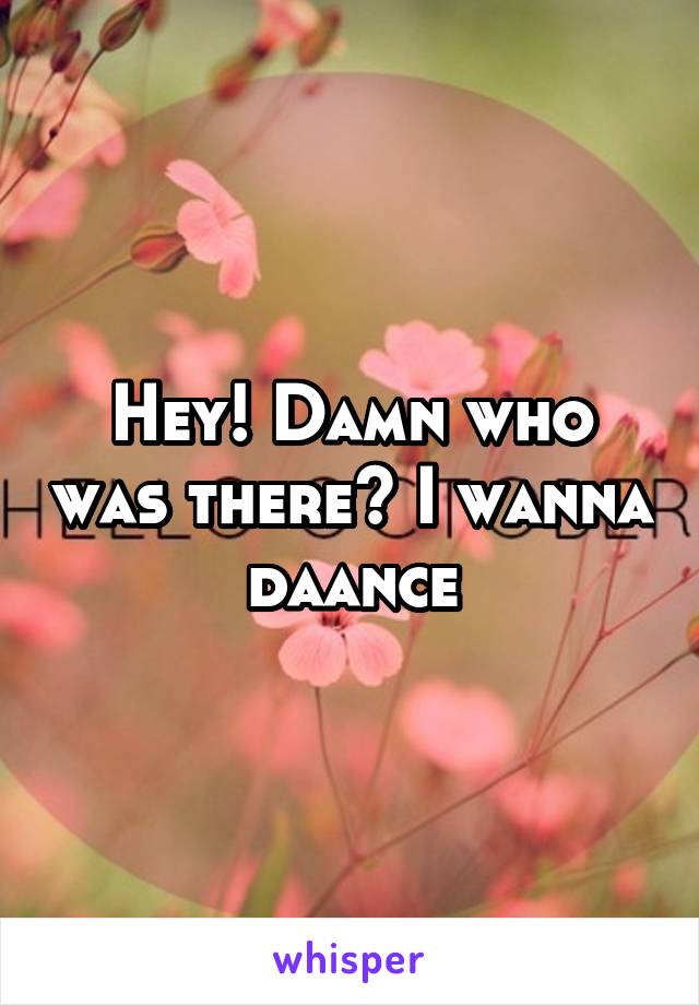 Hey! Damn who was there? I wanna daance