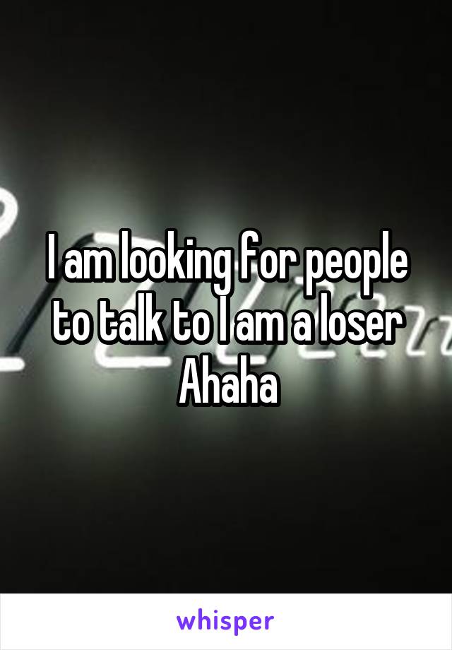 I am looking for people to talk to I am a loser Ahaha