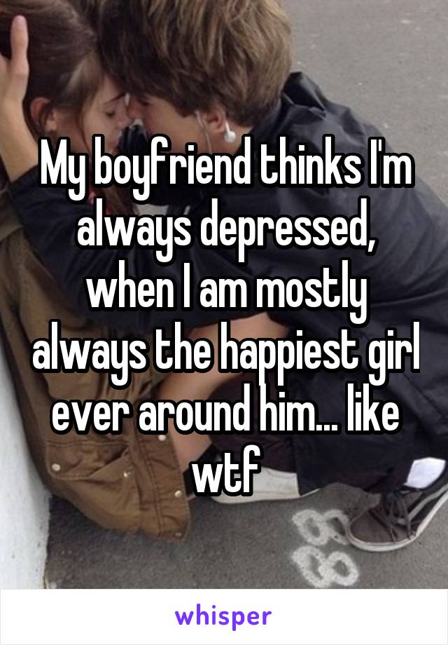 My boyfriend thinks I'm always depressed, when I am mostly always the happiest girl ever around him... like wtf