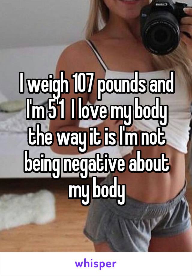 I weigh 107 pounds and I'm 5'1  I love my body the way it is I'm not being negative about my body