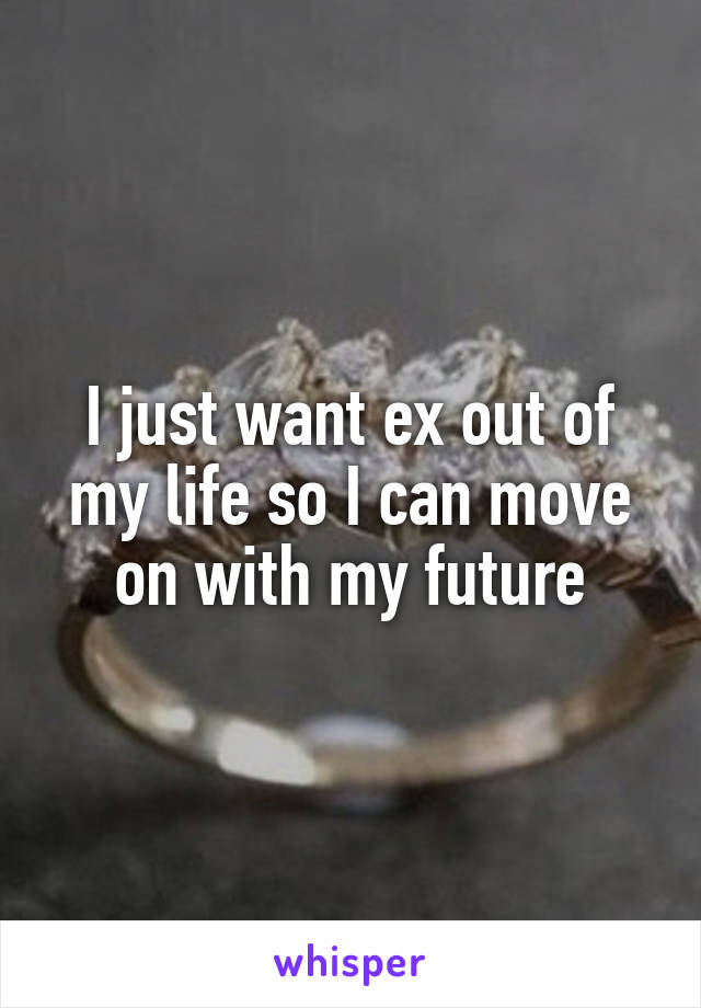 I just want ex out of my life so I can move on with my future