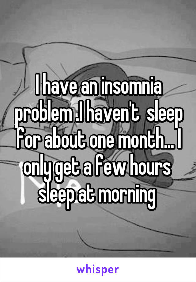 I have an insomnia problem .I haven't  sleep for about one month... I only get a few hours  sleep at morning 