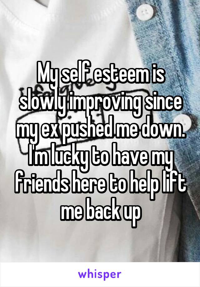 My self esteem is slowly improving since my ex pushed me down. I'm lucky to have my friends here to help lift me back up