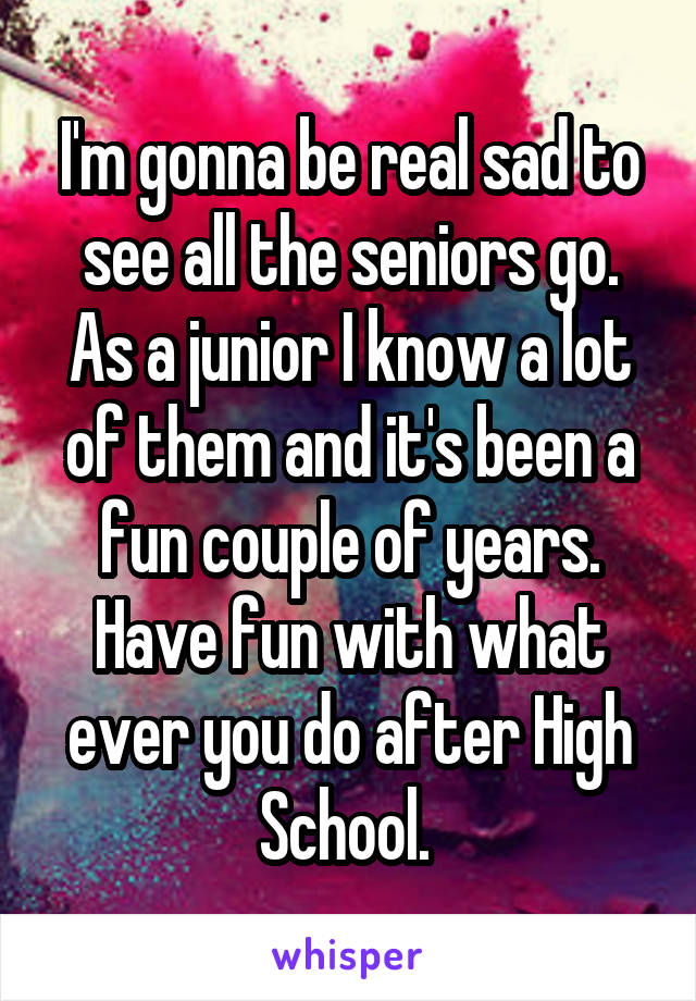 I'm gonna be real sad to see all the seniors go. As a junior I know a lot of them and it's been a fun couple of years. Have fun with what ever you do after High School. 