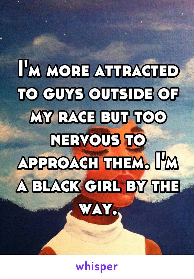 I'm more attracted to guys outside of my race but too nervous to approach them. I'm a black girl by the way.