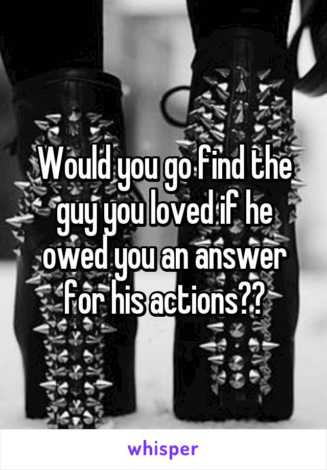 Would you go find the guy you loved if he owed you an answer for his actions??