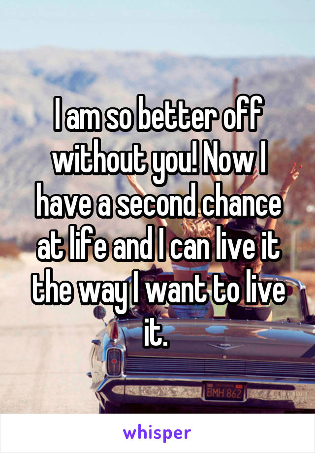 I am so better off without you! Now I have a second chance at life and I can live it the way I want to live it. 