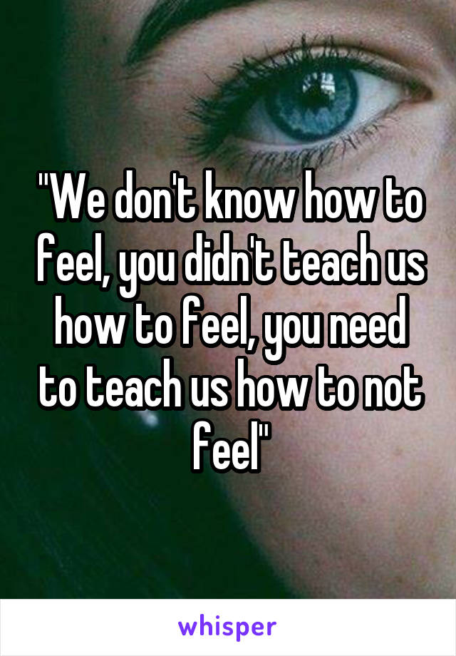 "We don't know how to feel, you didn't teach us how to feel, you need to teach us how to not feel"