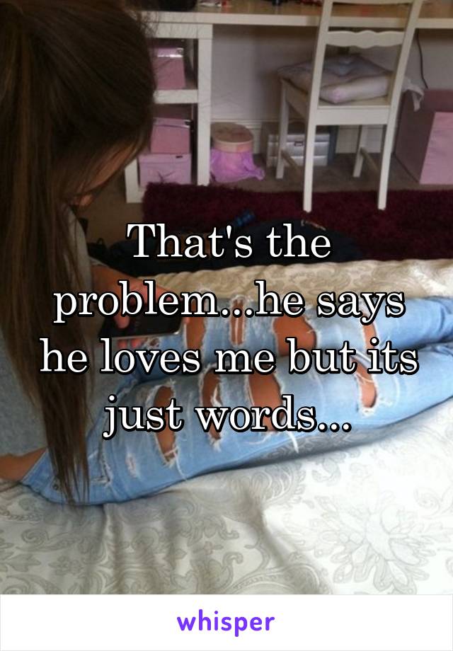 That's the problem...he says he loves me but its just words...