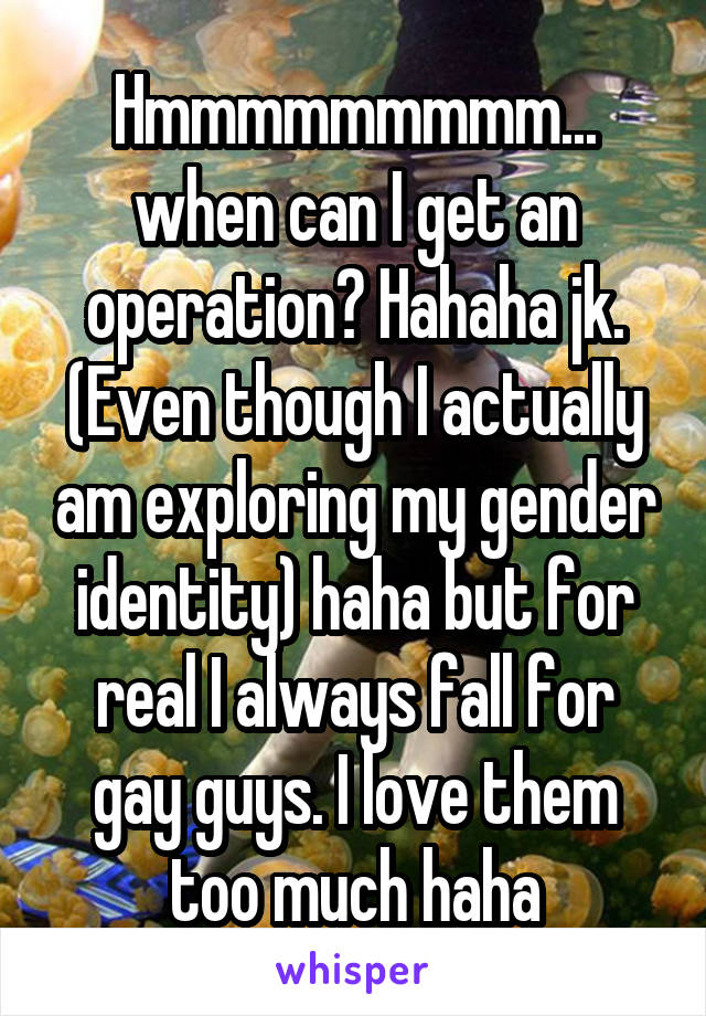 Hmmmmmmmmm... when can I get an operation? Hahaha jk. (Even though I actually am exploring my gender identity) haha but for real I always fall for gay guys. I love them too much haha