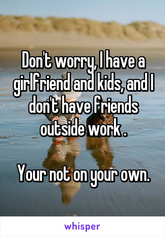 Don't worry, I have a girlfriend and kids, and I don't have friends outside work .

Your not on your own.