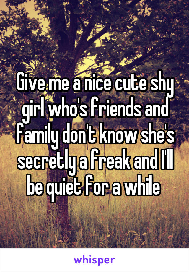 Give me a nice cute shy girl who's friends and family don't know she's secretly a freak and I'll be quiet for a while 