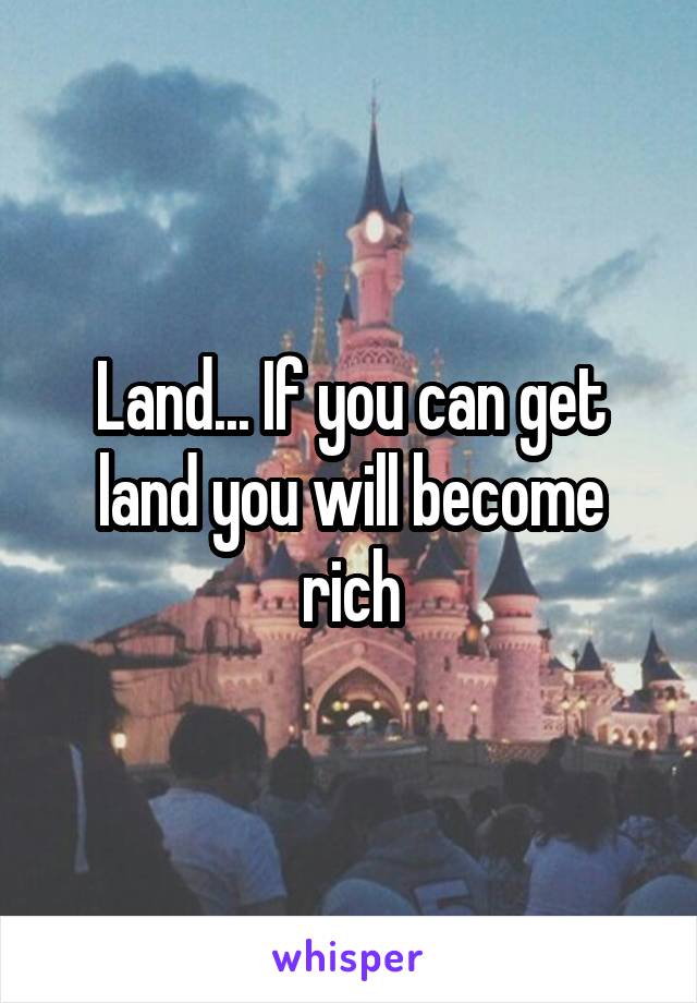 Land... If you can get land you will become rich