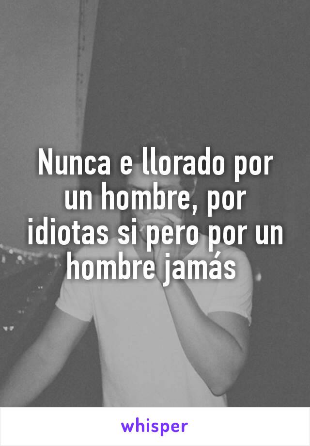 Nunca e llorado por un hombre, por idiotas si pero por un hombre jamás 