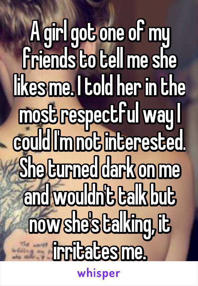 A girl got one of my friends to tell me she likes me. I told her in the most respectful way I could I'm not interested. She turned dark on me and wouldn't talk but now she's talking, it irritates me.