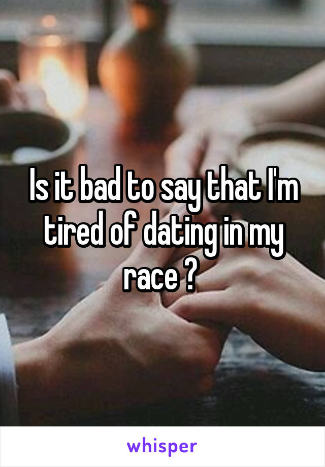 Is it bad to say that I'm tired of dating in my race ? 