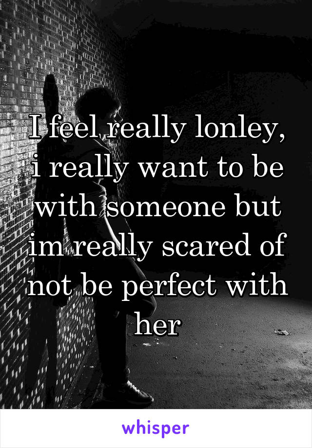 I feel really lonley, i really want to be with someone but im really scared of not be perfect with her