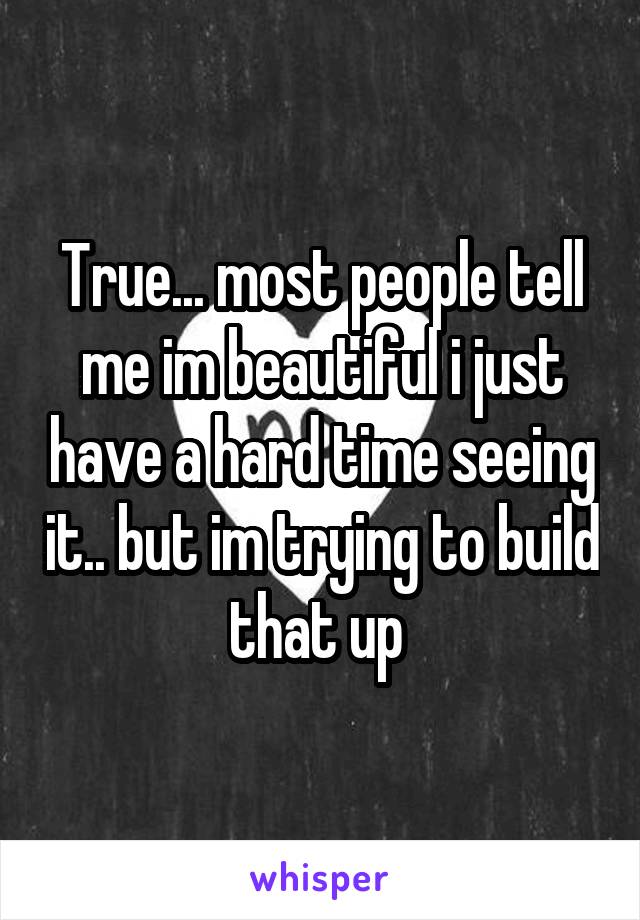 True... most people tell me im beautiful i just have a hard time seeing it.. but im trying to build that up 