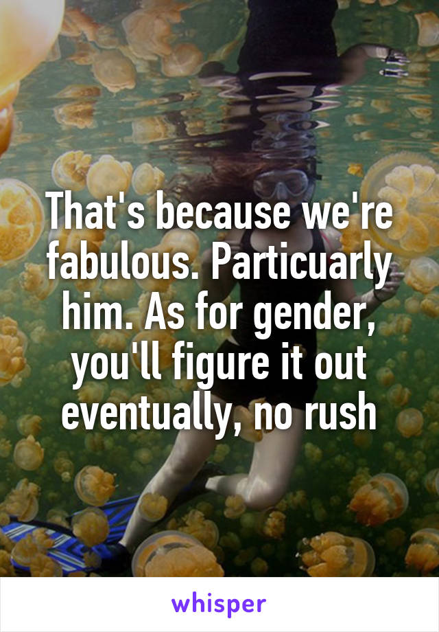 That's because we're fabulous. Particuarly him. As for gender, you'll figure it out eventually, no rush