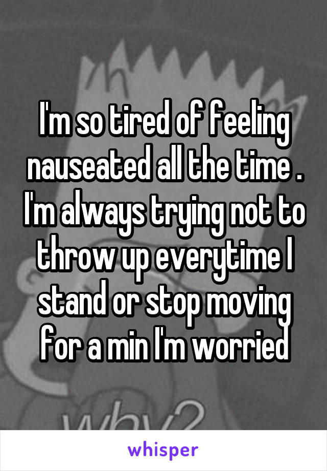 I'm so tired of feeling nauseated all the time . I'm always trying not to throw up everytime I stand or stop moving for a min I'm worried