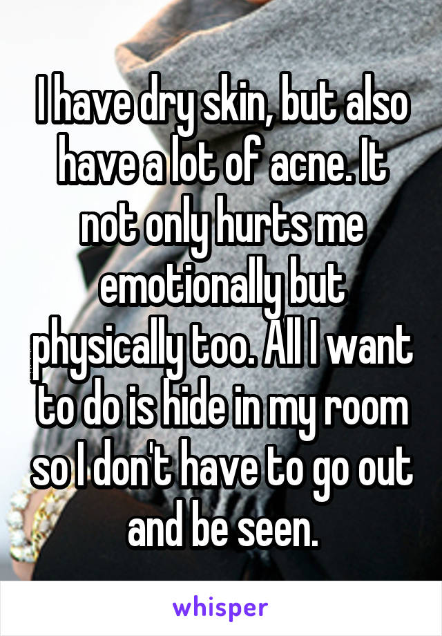 I have dry skin, but also have a lot of acne. It not only hurts me emotionally but physically too. All I want to do is hide in my room so I don't have to go out and be seen.