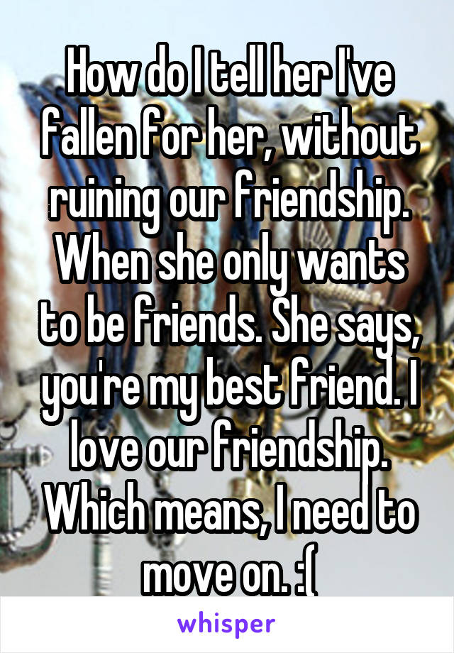 How do I tell her I've fallen for her, without ruining our friendship. When she only wants to be friends. She says, you're my best friend. I love our friendship. Which means, I need to move on. :(