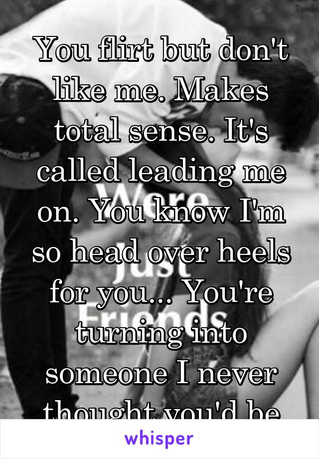 You flirt but don't like me. Makes total sense. It's called leading me on. You know I'm so head over heels for you... You're turning into someone I never thought you'd be