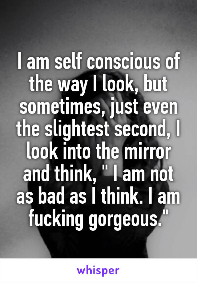 I am self conscious of the way I look, but sometimes, just even the slightest second, I look into the mirror and think, " I am not as bad as I think. I am fucking gorgeous."