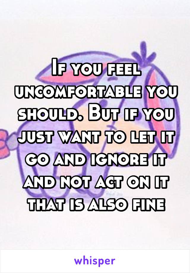 If you feel uncomfortable you should. But if you just want to let it go and ignore it and not act on it that is also fine