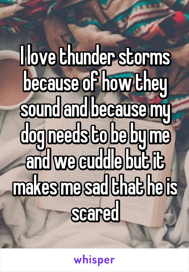 I love thunder storms because of how they sound and because my dog needs to be by me and we cuddle but it makes me sad that he is scared