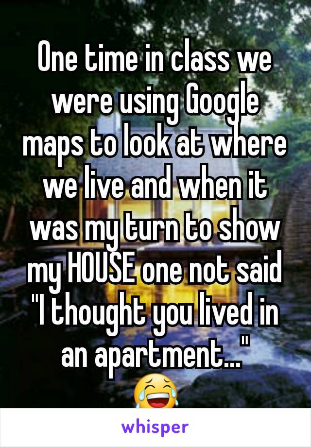 One time in class we were using Google maps to look at where we live and when it was my turn to show my HOUSE one not said "I thought you lived in an apartment..."
😂