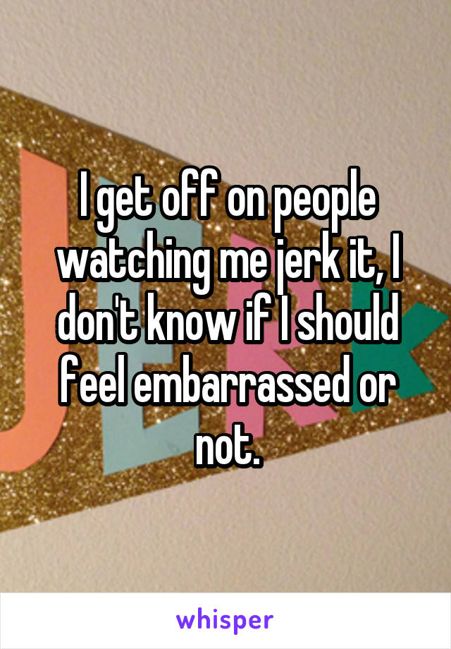 I get off on people watching me jerk it, I don't know if I should feel embarrassed or not.