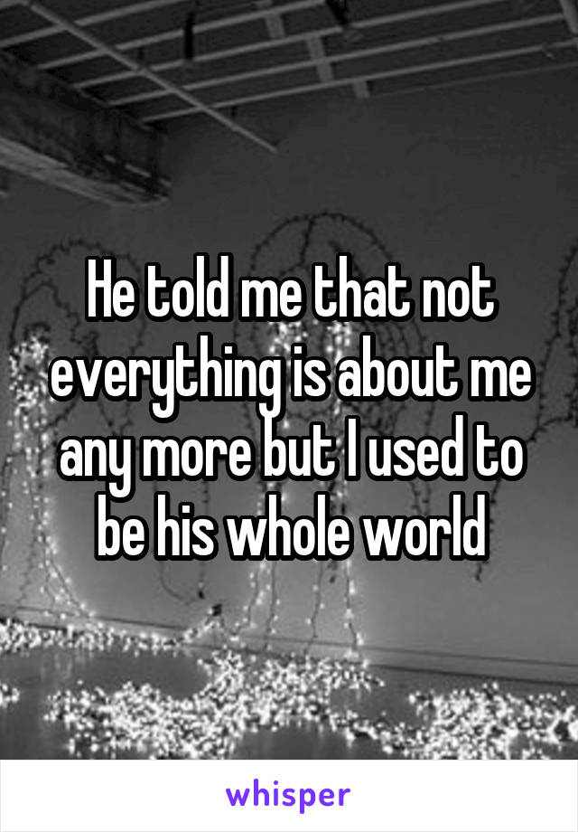 He told me that not everything is about me any more but I used to be his whole world