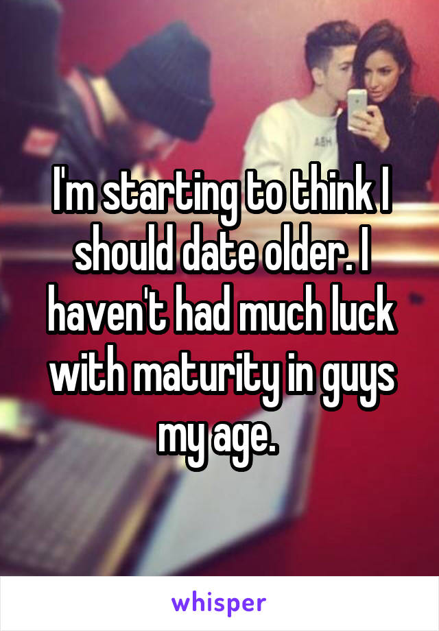 I'm starting to think I should date older. I haven't had much luck with maturity in guys my age. 