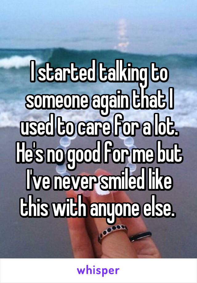 I started talking to someone again that I used to care for a lot. He's no good for me but I've never smiled like this with anyone else. 