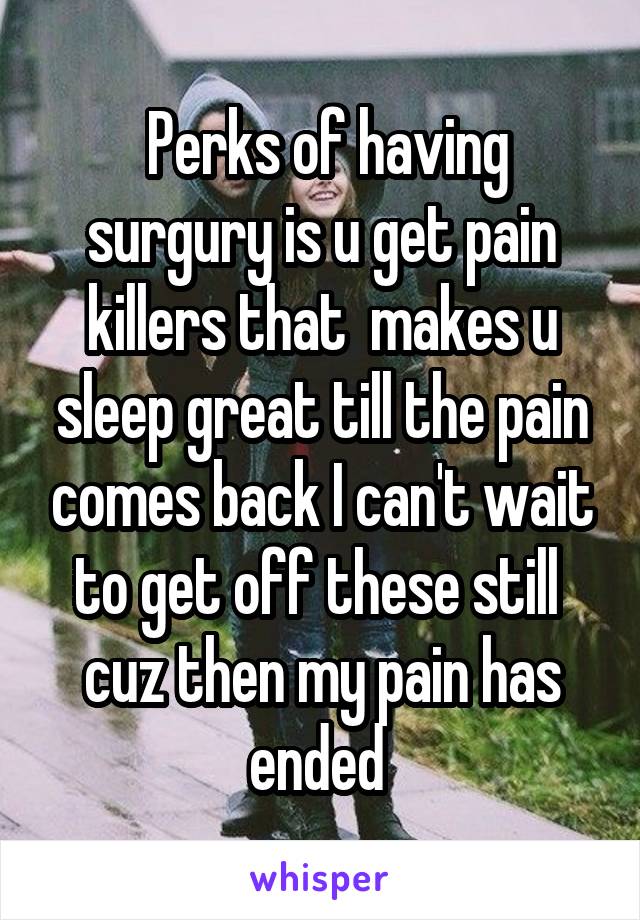  Perks of having surgury is u get pain killers that  makes u sleep great till the pain comes back I can't wait to get off these still  cuz then my pain has ended 