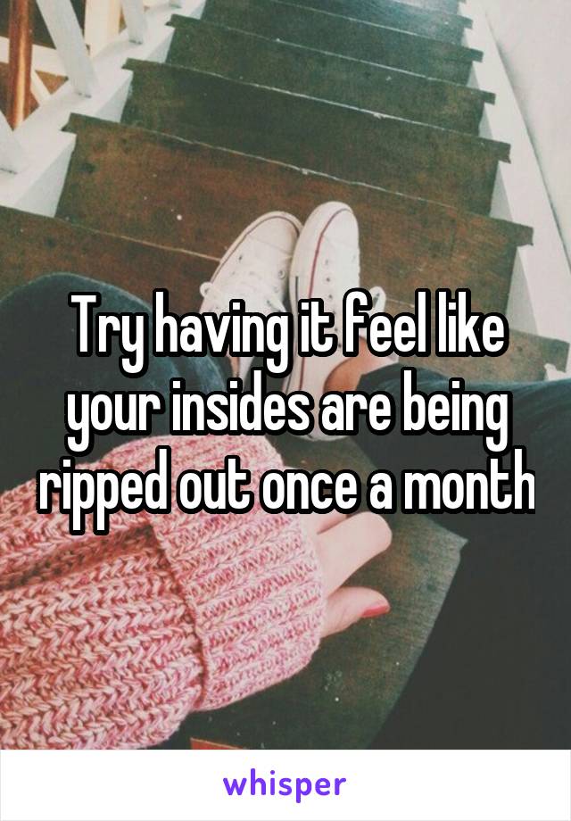 Try having it feel like your insides are being ripped out once a month