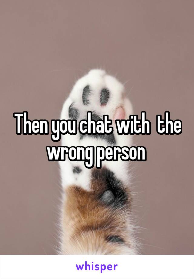 Then you chat with  the wrong person 