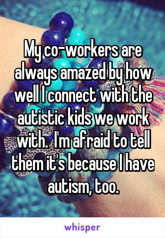 My co-workers are always amazed by how well I connect with the autistic kids we work with.  I'm afraid to tell them it's because I have autism, too.