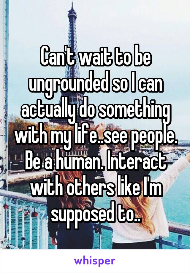 Can't wait to be ungrounded so I can actually do something with my life..see people. Be a human. Interact with others like I'm supposed to..