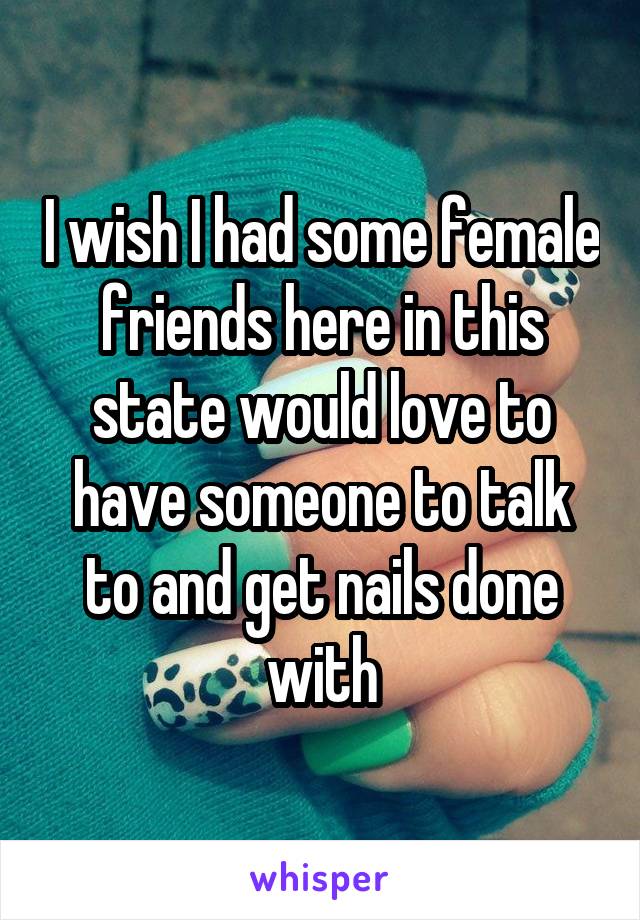 I wish I had some female friends here in this state would love to have someone to talk to and get nails done with