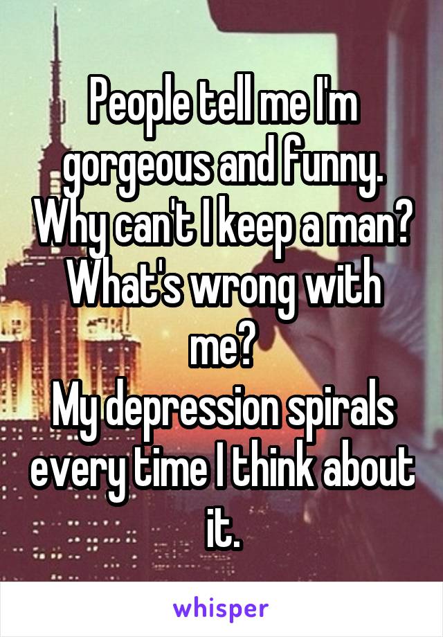 People tell me I'm gorgeous and funny. Why can't I keep a man? What's wrong with me?
My depression spirals every time I think about it.