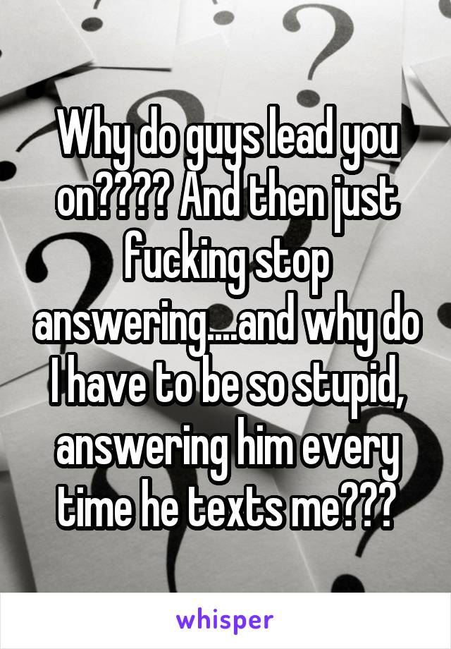 Why do guys lead you on???? And then just fucking stop answering....and why do I have to be so stupid, answering him every time he texts me???