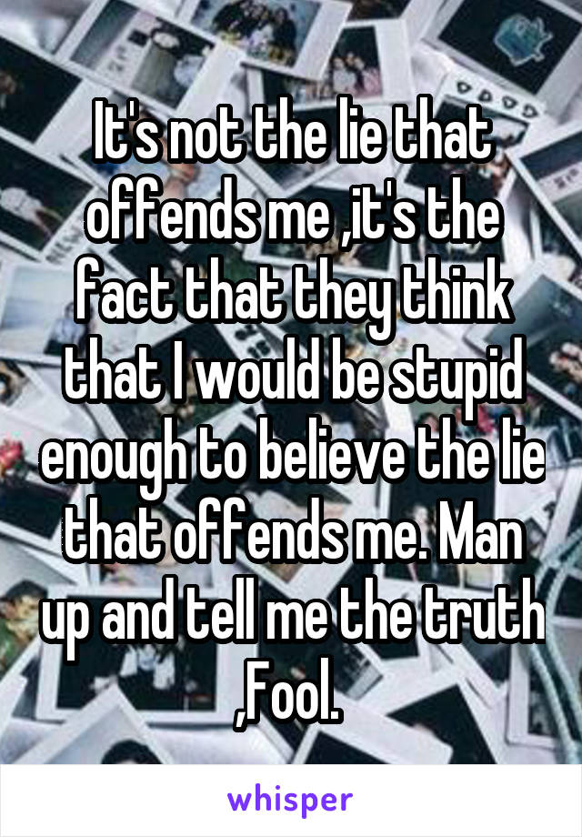 It's not the lie that offends me ,it's the fact that they think that I would be stupid enough to believe the lie that offends me. Man up and tell me the truth ,Fool. 