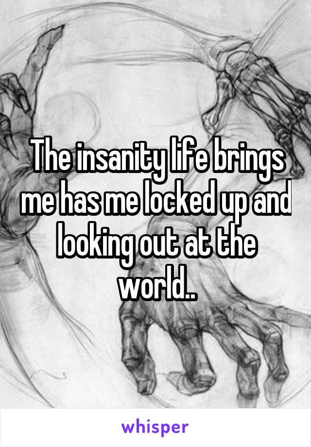 The insanity life brings me has me locked up and looking out at the world..