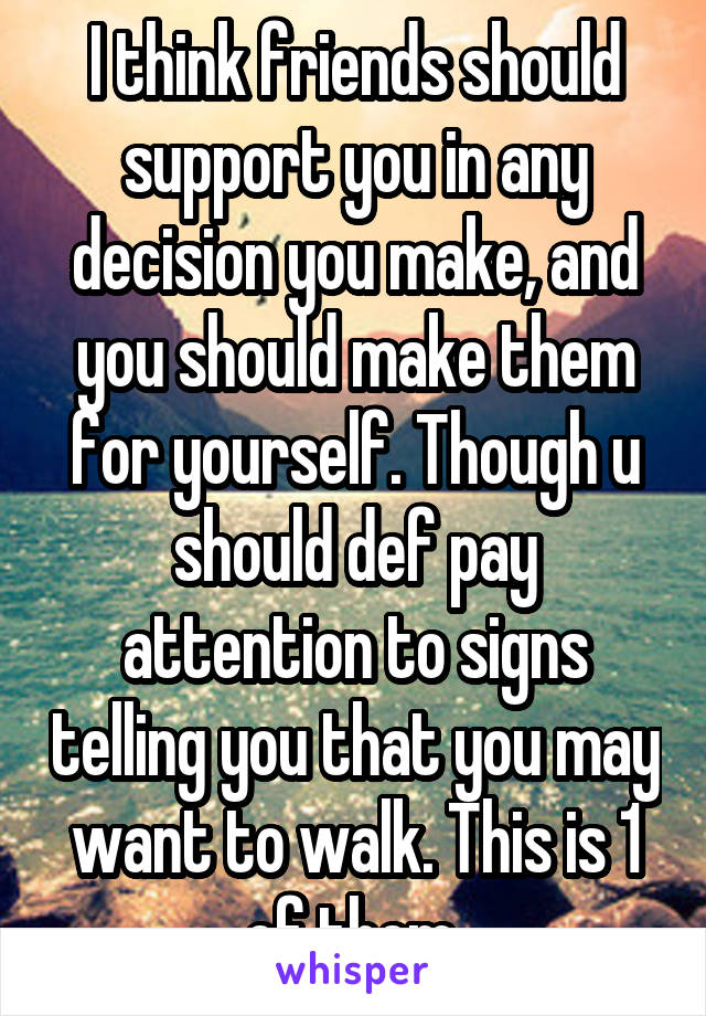 I think friends should support you in any decision you make, and you should make them for yourself. Though u should def pay attention to signs telling you that you may want to walk. This is 1 of them.