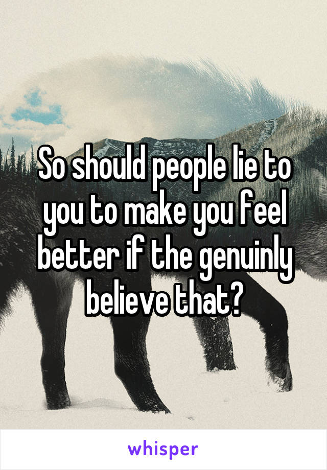 So should people lie to you to make you feel better if the genuinly believe that?