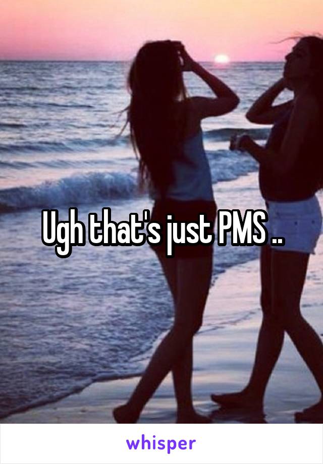 Ugh that's just PMS ..