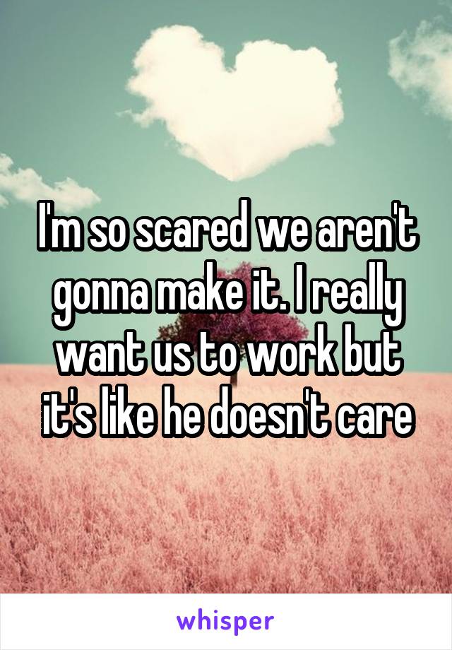 I'm so scared we aren't gonna make it. I really want us to work but it's like he doesn't care